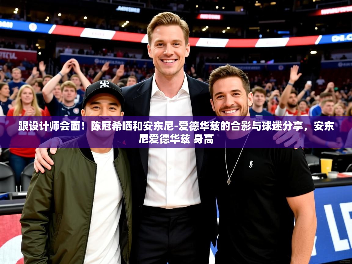 2025mk体育app跟设计师会面!陈冠希晒和安东尼-爱德华兹的合影与球迷分享,安东尼爱德华兹 身高 第2张